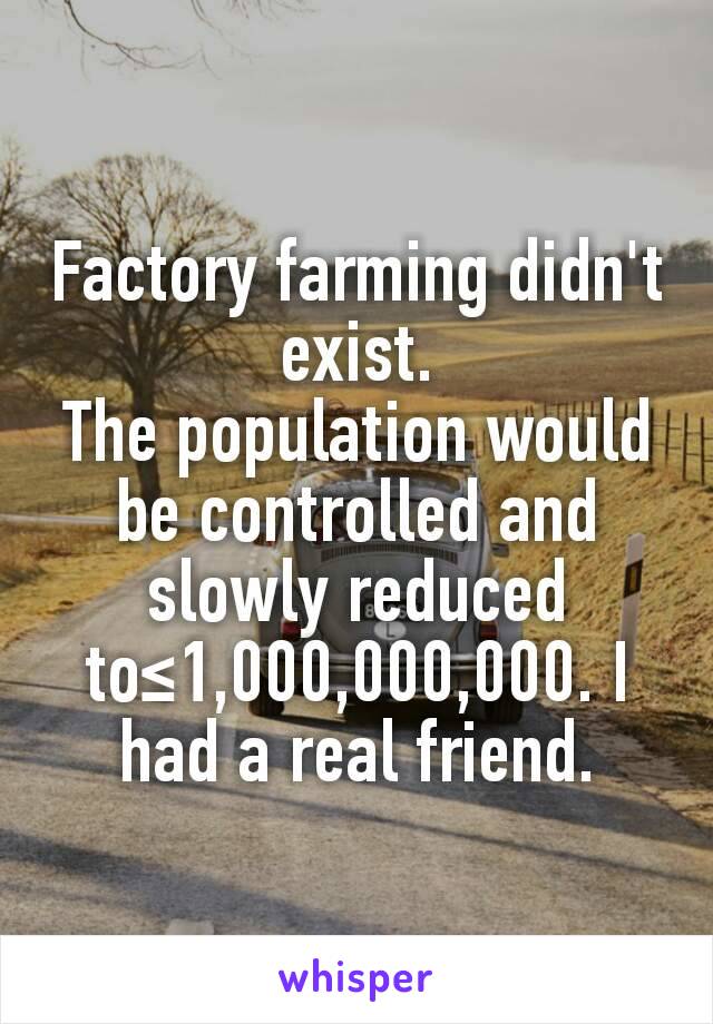 Factory farming didn't exist.
The population would be controlled and slowly reduced to≤1,000,000,000. I had a real friend.