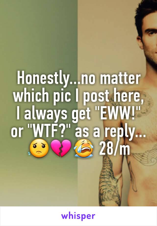 Honestly...no matter which pic I post here, I always get "EWW!" or "WTF?" as a reply...😟💔😭 28/m