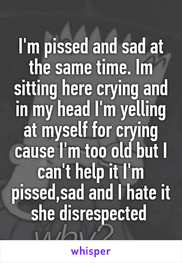 I'm pissed and sad at the same time. Im sitting here crying and in my head I'm yelling at myself for crying cause I'm too old but I can't help it I'm pissed,sad and I hate it she disrespected 