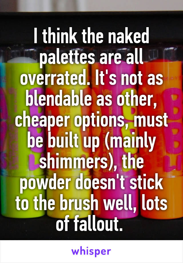 I think the naked palettes are all overrated. It's not as blendable as other, cheaper options, must be built up (mainly shimmers), the powder doesn't stick to the brush well, lots of fallout. 