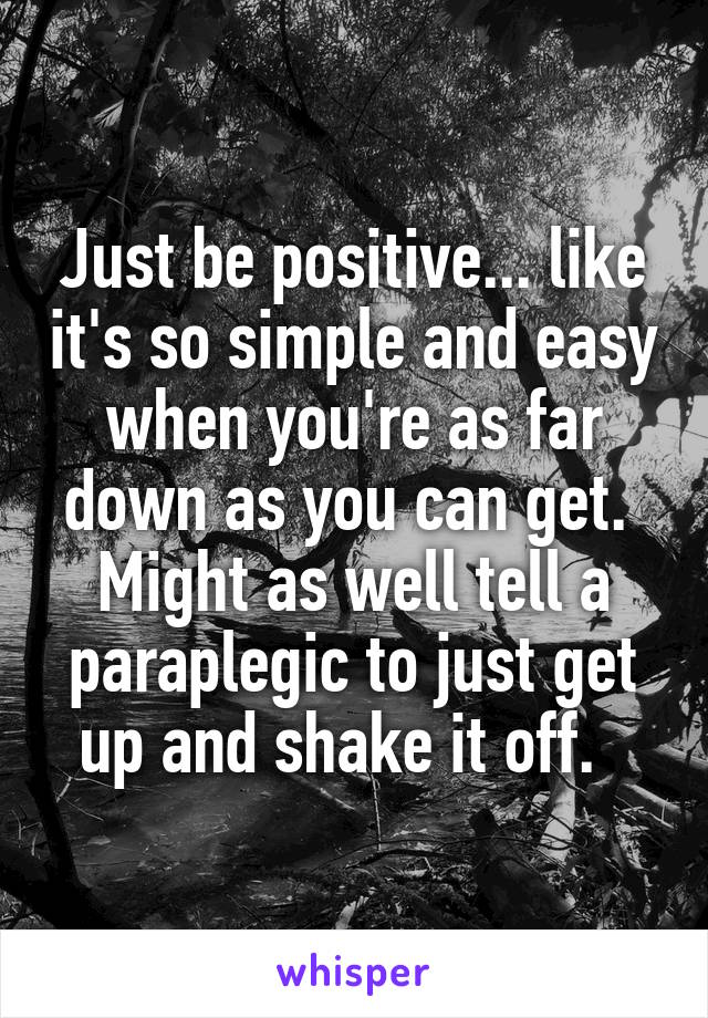 Just be positive... like it's so simple and easy when you're as far down as you can get.  Might as well tell a paraplegic to just get up and shake it off.  