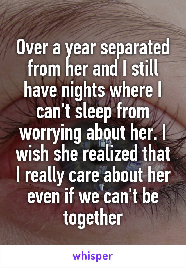 Over a year separated from her and I still have nights where I can't sleep from worrying about her. I wish she realized that I really care about her even if we can't be together