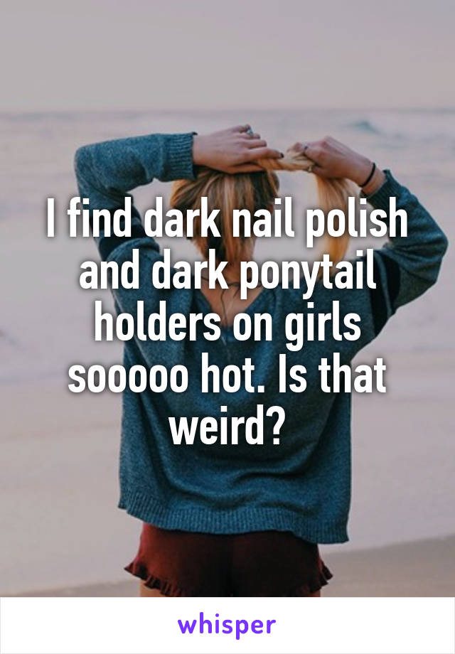 I find dark nail polish and dark ponytail holders on girls sooooo hot. Is that weird?