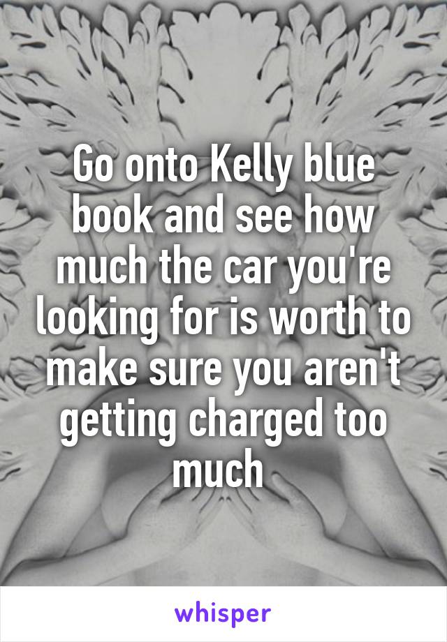 Go onto Kelly blue book and see how much the car you're looking for is worth to make sure you aren't getting charged too much 