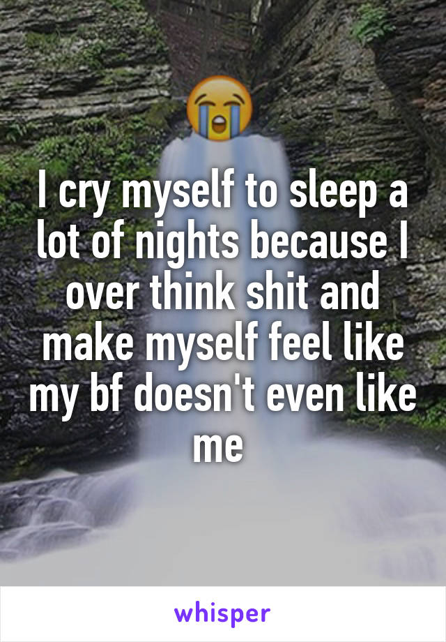 I cry myself to sleep a lot of nights because I over think shit and make myself feel like my bf doesn't even like me 