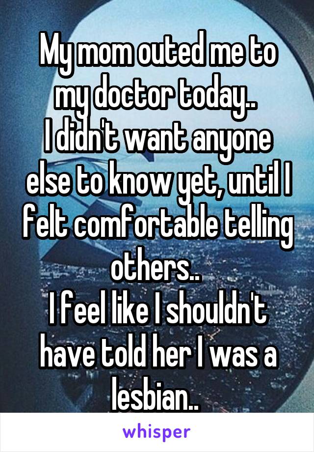 My mom outed me to my doctor today.. 
I didn't want anyone else to know yet, until I felt comfortable telling others.. 
I feel like I shouldn't have told her I was a lesbian.. 