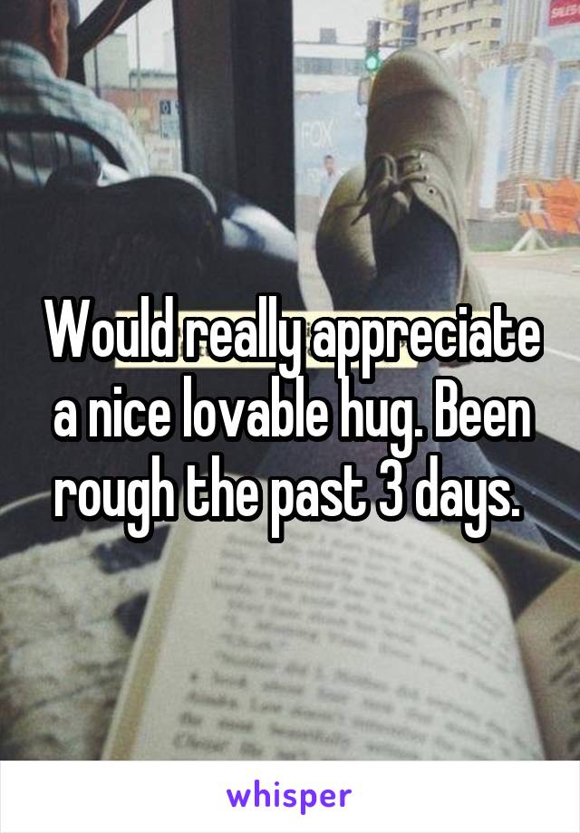 Would really appreciate a nice lovable hug. Been rough the past 3 days. 