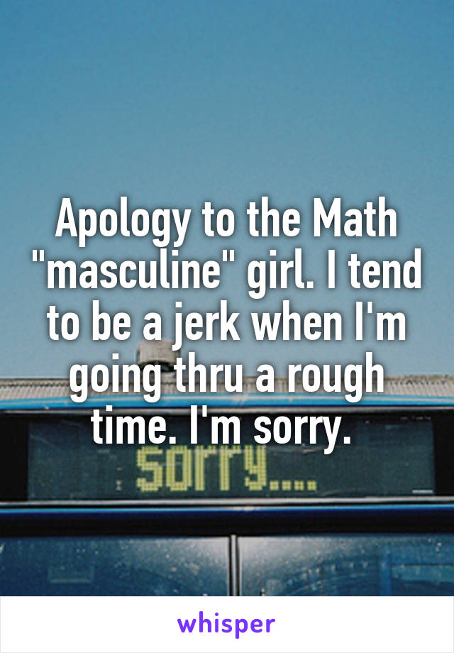 Apology to the Math "masculine" girl. I tend to be a jerk when I'm going thru a rough time. I'm sorry. 