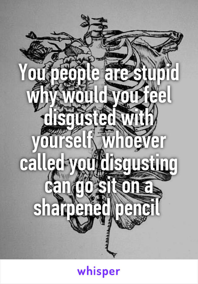 You people are stupid why would you feel disgusted with yourself  whoever called you disgusting can go sit on a sharpened pencil 