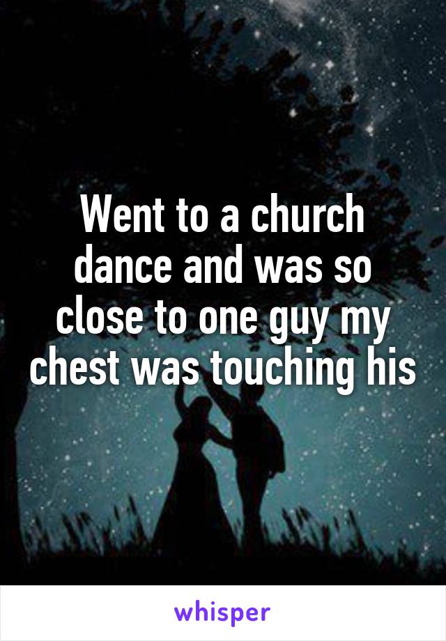 Went to a church dance and was so close to one guy my chest was touching his 