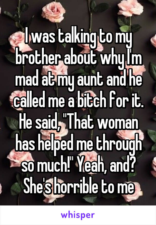 I was talking to my brother about why I'm mad at my aunt and he called me a bitch for it. He said, "That woman has helped me through so much!" Yeah, and? She's horrible to me