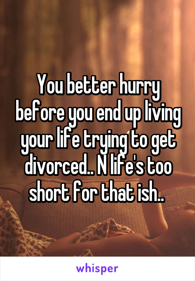 You better hurry before you end up living your life trying to get divorced.. N life's too short for that ish.. 