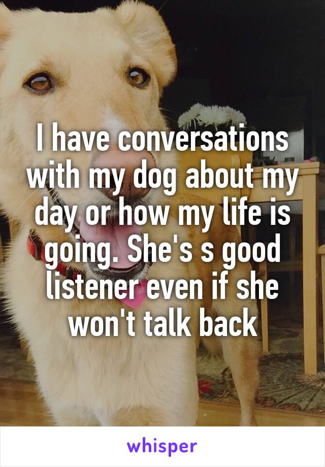 I have conversations with my dog about my day or how my life is going. She's s good listener even if she won't talk back