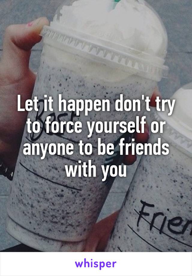 Let it happen don't try to force yourself or anyone to be friends with you