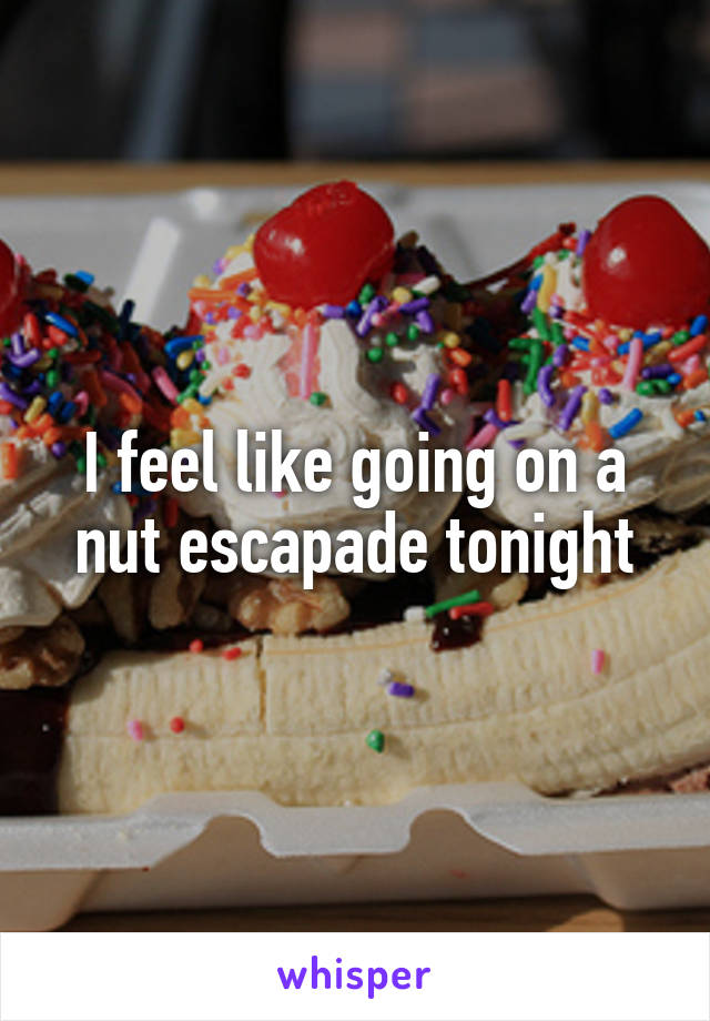 I feel like going on a nut escapade tonight