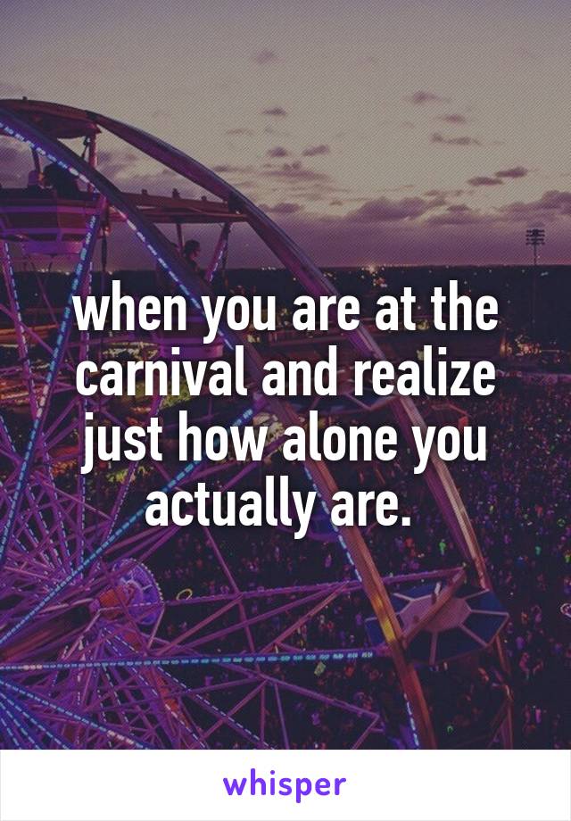 when you are at the carnival and realize just how alone you actually are. 