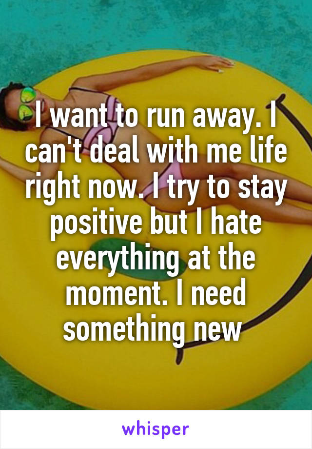 I want to run away. I can't deal with me life right now. I try to stay positive but I hate everything at the moment. I need something new 