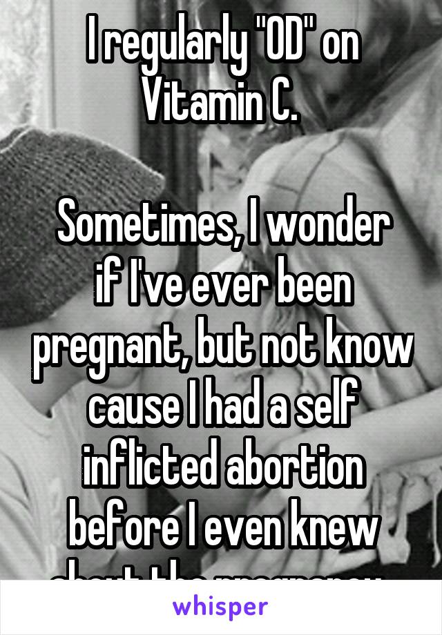 I regularly "OD" on Vitamin C. 

Sometimes, I wonder if I've ever been pregnant, but not know cause I had a self inflicted abortion before I even knew about the pregnancy. 