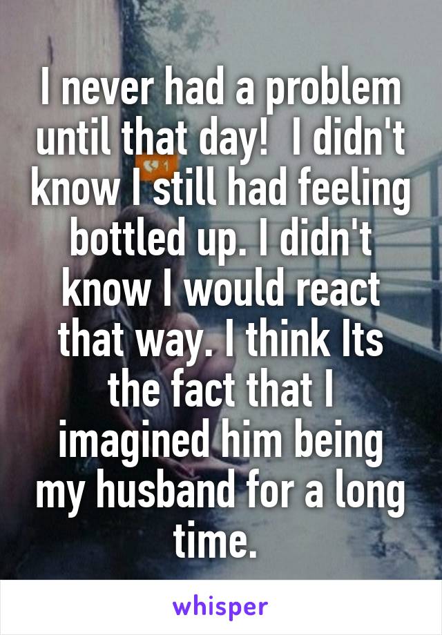 I never had a problem until that day!  I didn't know I still had feeling bottled up. I didn't know I would react that way. I think Its the fact that I imagined him being my husband for a long time. 