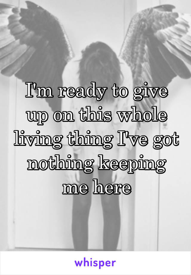 I'm ready to give up on this whole living thing I've got nothing keeping me here