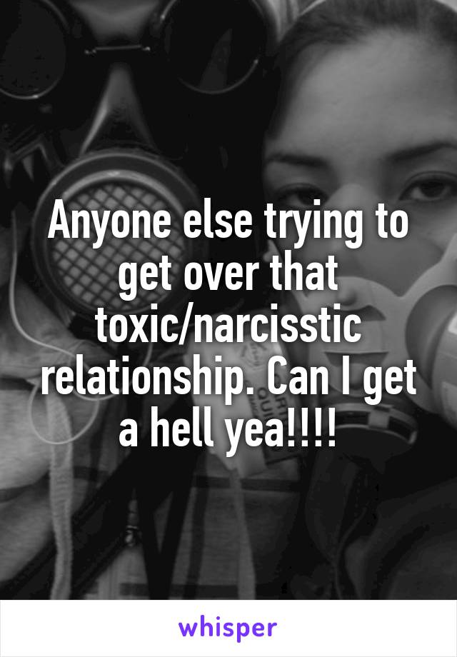 Anyone else trying to get over that toxic/narcisstic relationship. Can I get a hell yea!!!!