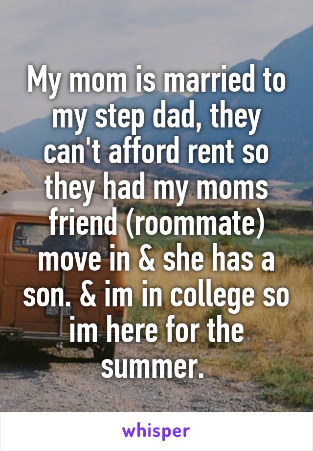 My mom is married to my step dad, they can't afford rent so they had my moms friend (roommate) move in & she has a son. & im in college so im here for the summer. 