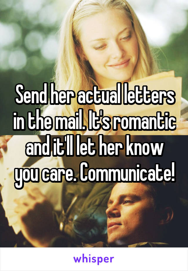 Send her actual letters in the mail. It's romantic and it'll let her know you care. Communicate!