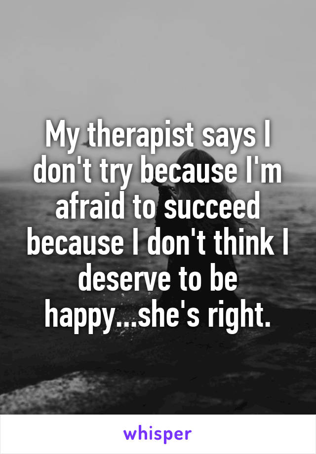 My therapist says I don't try because I'm afraid to succeed because I don't think I deserve to be happy...she's right.