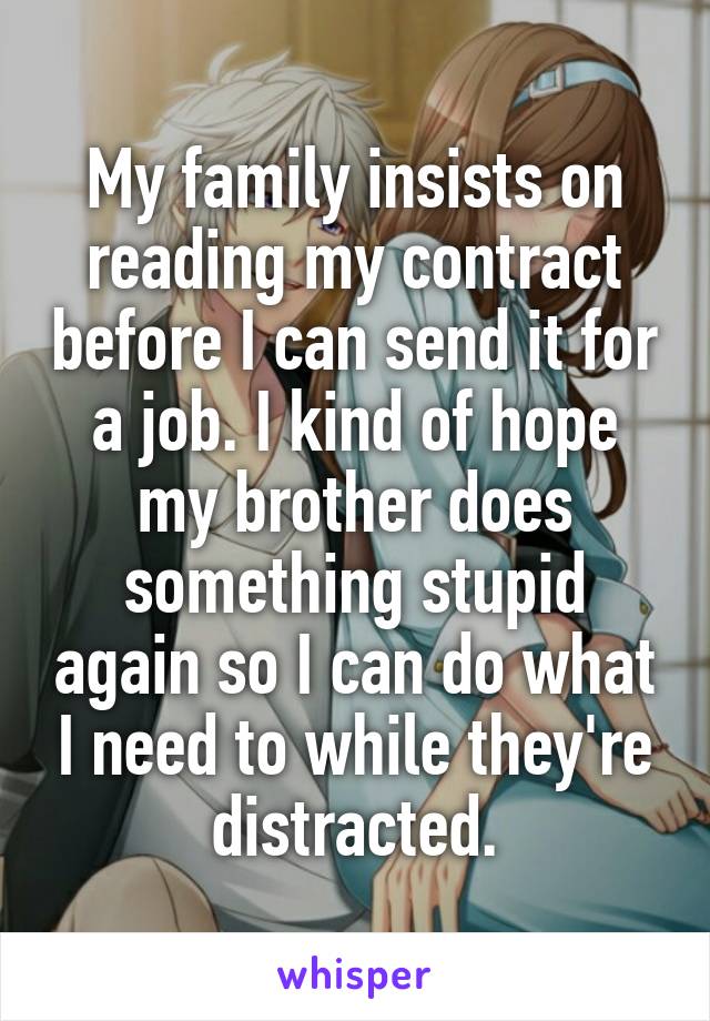 My family insists on reading my contract before I can send it for a job. I kind of hope my brother does something stupid again so I can do what I need to while they're distracted.