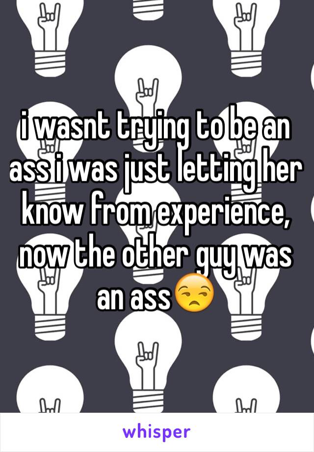 i wasnt trying to be an ass i was just letting her know from experience, now the other guy was an ass😒