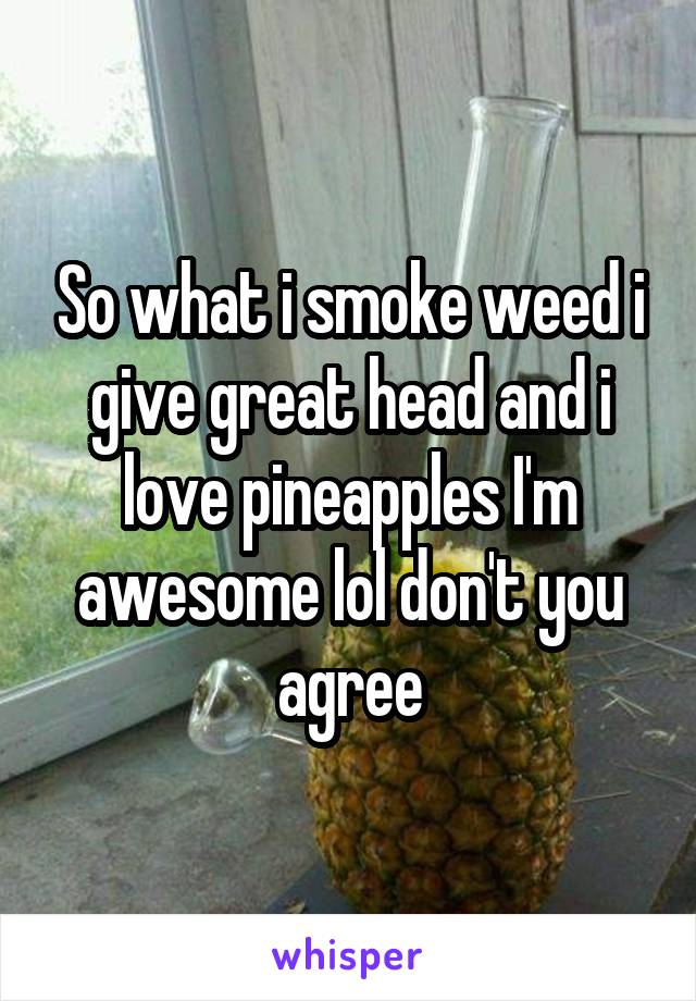 So what i smoke weed i give great head and i love pineapples I'm awesome lol don't you agree