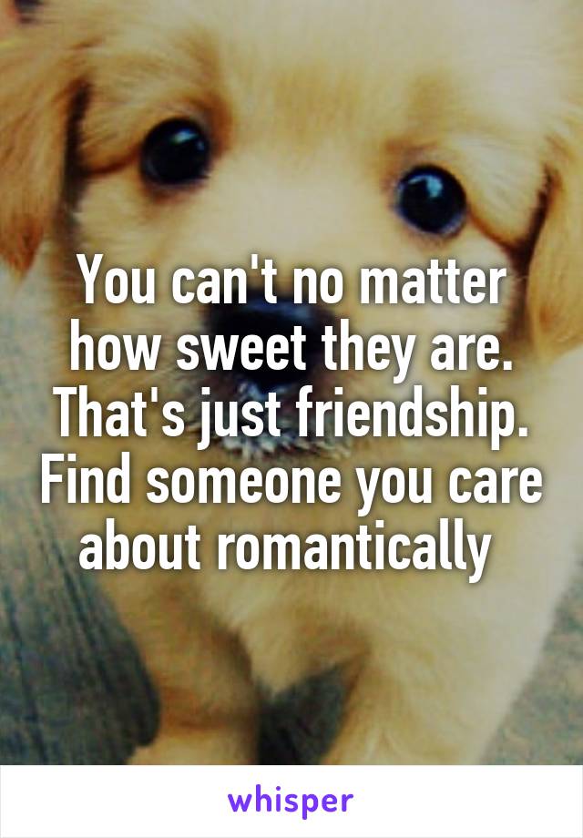 You can't no matter how sweet they are. That's just friendship. Find someone you care about romantically 