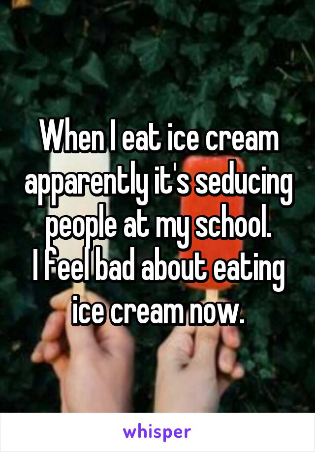 When I eat ice cream apparently it's seducing people at my school.
I feel bad about eating ice cream now.