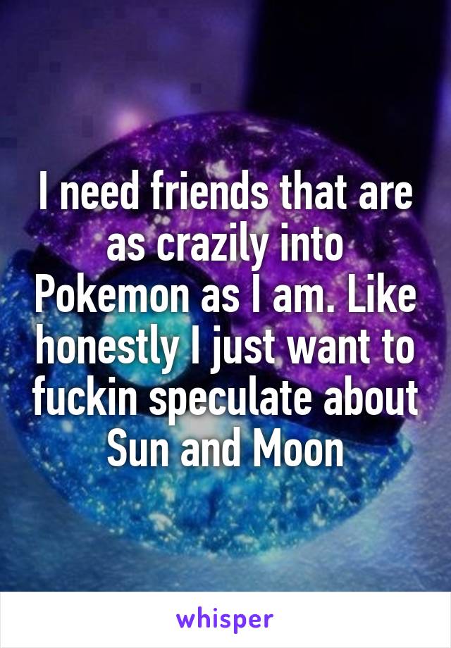 I need friends that are as crazily into Pokemon as I am. Like honestly I just want to fuckin speculate about Sun and Moon