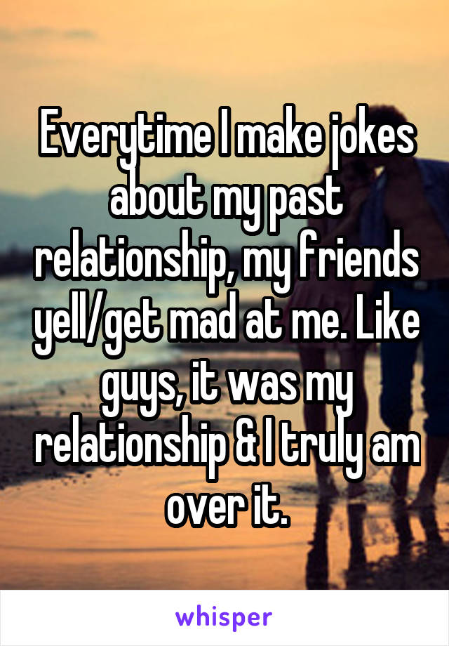 Everytime I make jokes about my past relationship, my friends yell/get mad at me. Like guys, it was my relationship & I truly am over it.