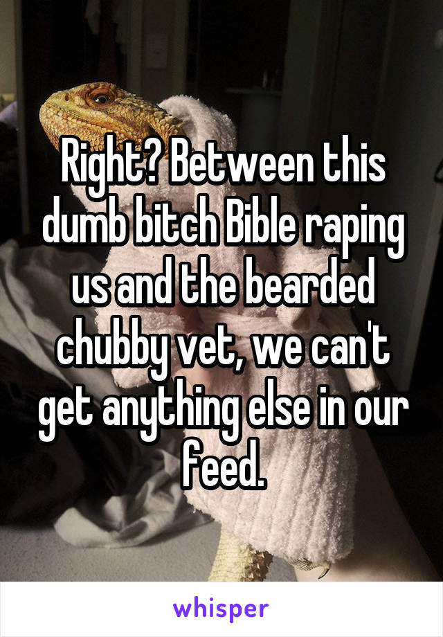 Right? Between this dumb bitch Bible raping us and the bearded chubby vet, we can't get anything else in our feed.