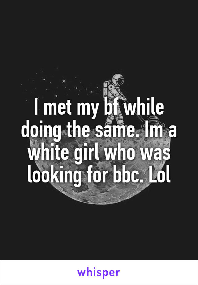 I met my bf while doing the same. Im a white girl who was looking for bbc. Lol