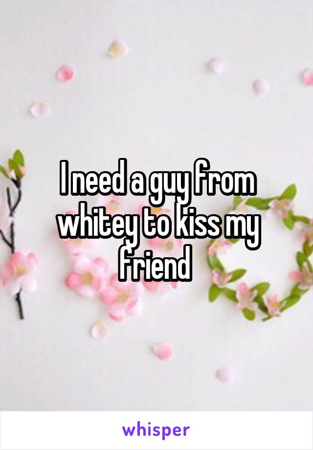 I need a guy from whitey to kiss my friend 