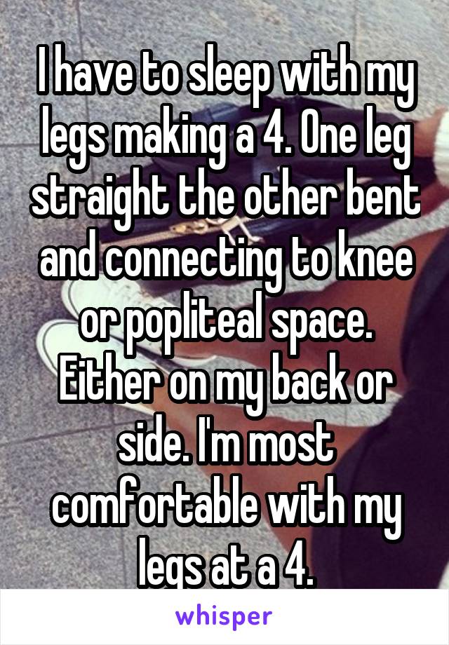 I have to sleep with my legs making a 4. One leg straight the other bent and connecting to knee or popliteal space. Either on my back or side. I'm most comfortable with my legs at a 4.