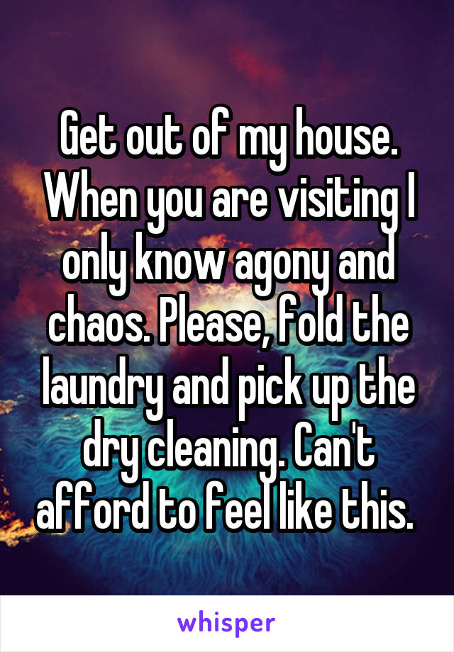 Get out of my house. When you are visiting I only know agony and chaos. Please, fold the laundry and pick up the dry cleaning. Can't afford to feel like this. 