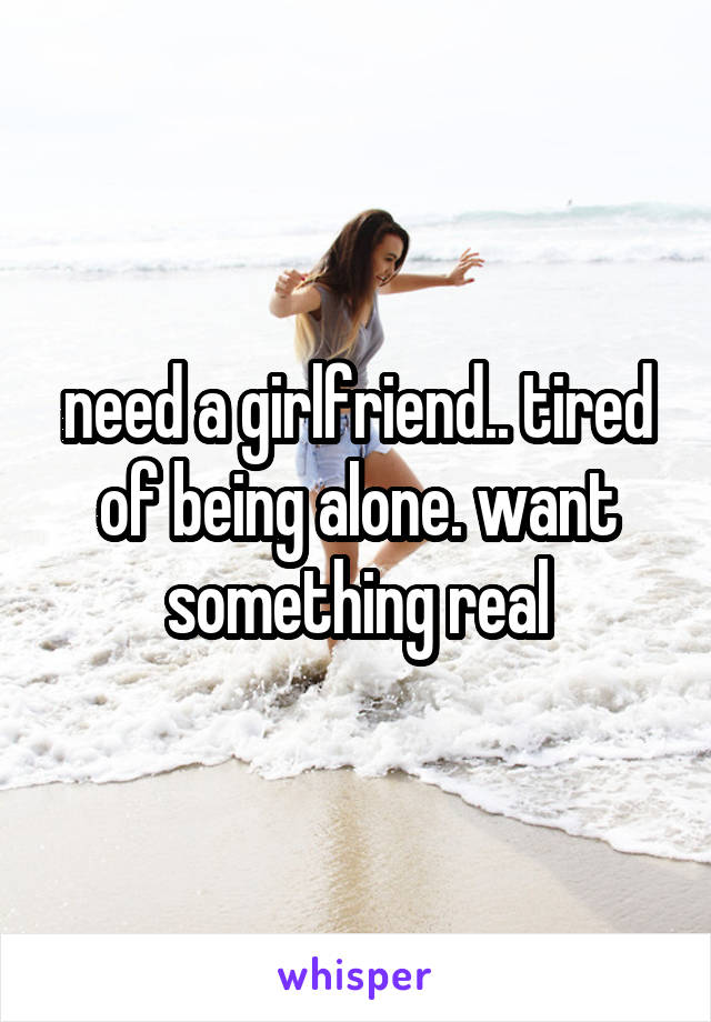 need a girlfriend.. tired of being alone. want something real