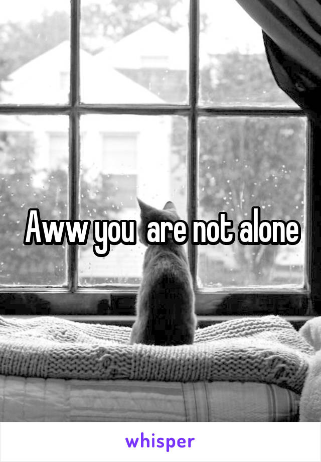 Aww you  are not alone