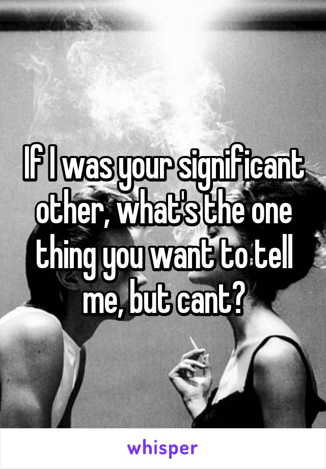 If I was your significant other, what's the one thing you want to tell me, but cant?