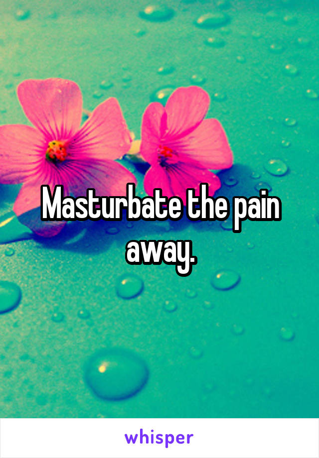 Masturbate the pain away.