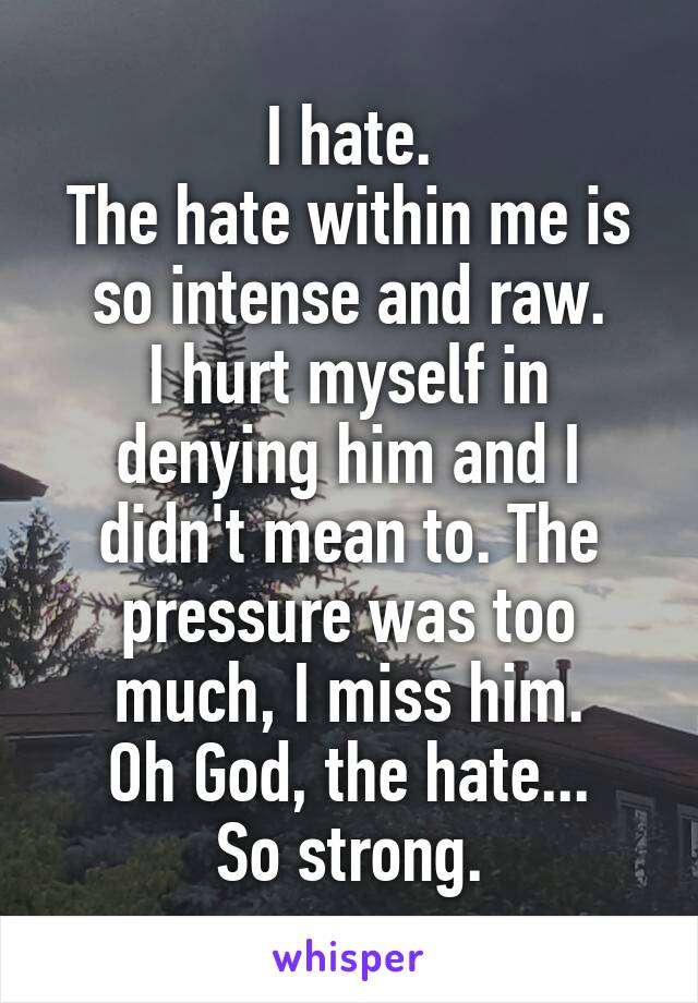 I hate.
The hate within me is so intense and raw.
I hurt myself in denying him and I didn't mean to. The pressure was too much, I miss him.
Oh God, the hate...
So strong.