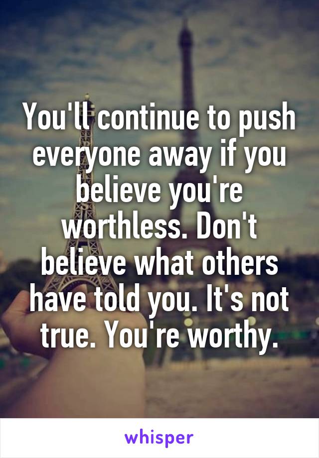 You'll continue to push everyone away if you believe you're worthless. Don't believe what others have told you. It's not true. You're worthy.