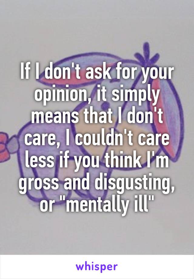 If I don't ask for your opinion, it simply means that I don't care, I couldn't care less if you think I'm gross and disgusting, or "mentally ill"