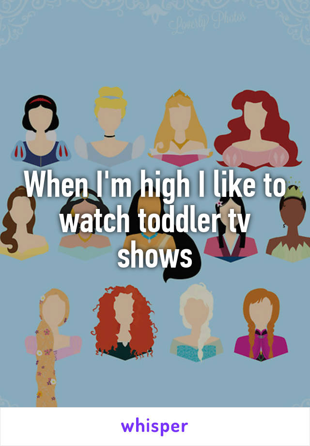 When I'm high I like to watch toddler tv shows