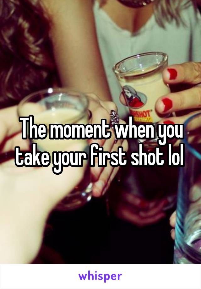 The moment when you take your first shot lol 