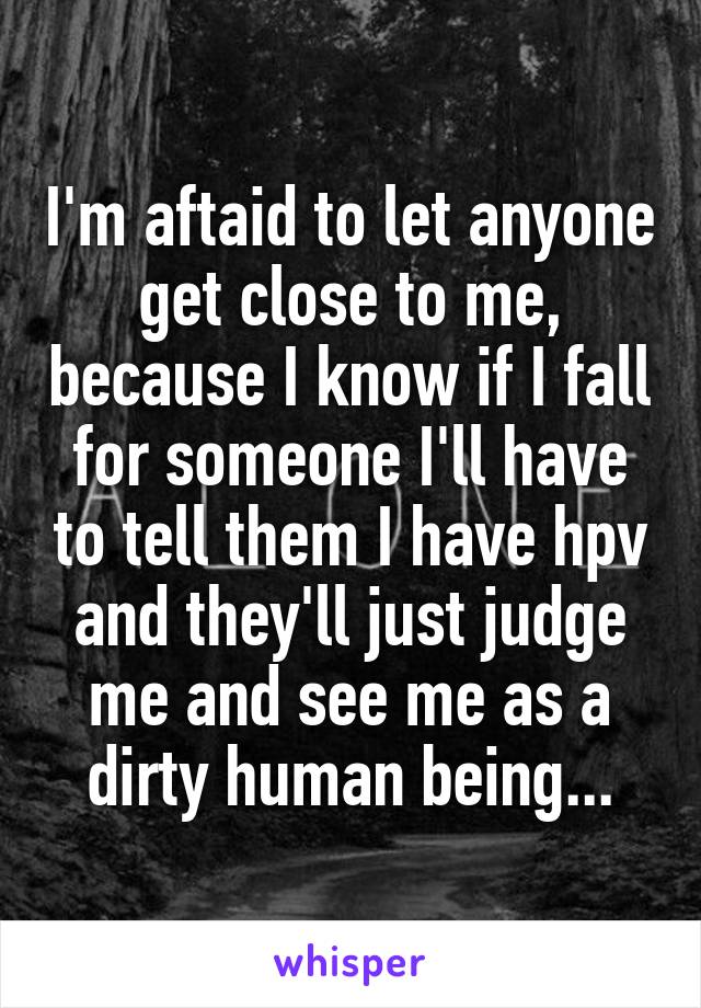 I'm aftaid to let anyone get close to me, because I know if I fall for someone I'll have to tell them I have hpv and they'll just judge me and see me as a dirty human being...